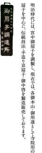 明治時代には、宮中御扇子を調整し、現在では、各御本山・御用達として寺院用の扇子を中心に、伝統技法・手作り京扇子・御中啓を製造販売しております。御扇子調進所
